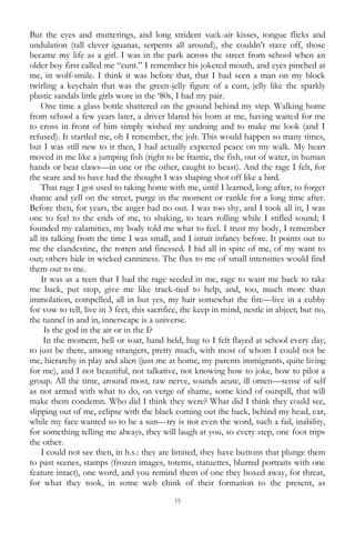 15
But the eyes and mutterings, and long strident suck-air kisses, tongue flicks and
undulation (tall clever iguanas, serpents all around), she couldn‘t stave off, those
became my life as a girl. I was in the park across the street from school when an
older boy first called me ―cunt.‖ I remember his jokered mouth, and eyes pinched at
me, in wolf-smile. I think it was before that, that I had seen a man on my block
twirling a keychain that was the green-jelly figure of a cunt, jelly like the sparkly
plastic sandals little girls wore in the ‗80s, I had my pair.
One time a glass bottle shattered on the ground behind my step. Walking home
from school a few years later, a driver blared his horn at me, having waited for me
to cross in front of him simply wished my undoing and to make me look (and I
refused). It startled me, oh I remember, the jolt. This would happen so many times,
but I was still new to it then, I had actually expected peace on my walk. My heart
moved in me like a jumping fish (right to be frantic, the fish, out of water, in human
hands or bear claws—in one or the other, caught to beast). And the rage I felt, for
the scare and to have had the thought I was shaping shot off like a bird.
That rage I got used to taking home with me, until I learned, long after, to forget
shame and yell on the street, purge in the moment or rankle for a long time after.
Before then, for years, the anger had no out. I was too shy, and I took all in, I was
one to feel to the ends of me, to shaking, to tears rolling while I stifled sound; I
founded my calamities, my body told me what to feel. I trust my body, I remember
all its talking from the time I was small, and I intuit infancy before. It points out to
me the clandestine, the rotten and finessed. I hid all in spite of me, of my want to
out; others hide in wicked canniness. The flux to me of small intensities would find
them out to me.
It was as a teen that I had the rage seeded in me, rage to want me back to take
me back, put stop, give me like track-tied to help, and, too, much more than
immolation, compelled, all in but yes, my hair somewhat the fire—live in a cubby
for vow to tell, live in 3 feet, this sacrifice, the keep in mind, nestle in abject; but no,
the tunnel in and in, innerscape is a universe.
Is the god in the air or in the I?
In the moment, hell or soar, hand held, hug to I felt flayed at school every day,
to just be there, among strangers, pretty much, with most of whom I could not be
me, hierarchy in play and alien (just me at home, my parents immigrants, quite living
for me), and I not beautiful, not talkative, not knowing how to joke, how to pilot a
group. All the time, around most, raw nerve, sounds acute, ill omen—sense of self
as not armed with what to do, on verge of shame, some kind of outspill, that will
make them condemn. Who did I think they were? What did I think they could see,
slipping out of me, eclipse with the black coming out the back, behind my head, ear,
while my face wanted so to be a sun—try is not even the word, such a fail, inability,
for something telling me always, they will laugh at you, so every step, one foot trips
the other.
I could not see then, in h.s.: they are limited, they have buttons that plunge them
to past scenes, stamps (frozen images, totems, statuettes, blurred portraits with one
feature intact), one word, and you remind them of one they boxed away, for threat,
for what they took, in some web chink of their formation to the present, as
 