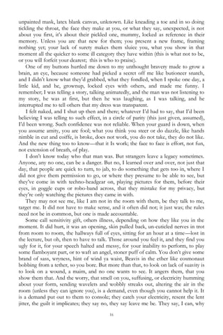 16
unpainted mask, latex blank canvas, unknown. Like kneading a toe and in so doing
tickling the throat, the face they make at you, or what they say, unexpected, is not
about you first, it‘s about their pickled one, mummy, locked as reference in their
memory. Unless you are that new for them; you present a new frame, framing
nothing yet; your lack of surety makes them sluice you, what you show in that
moment all the quicker to some ill category they have within (this is what not to be,
or you will forfeit your dearest; this is who to praise).
One of my buttons hurtled me down to my unthought bravery made to grow a
brain, an eye, because someone had picked a secret off me like butioneer snatch,
and I didn‘t know what they‘d grabbed, what they fondled, when I spoke one day, a
little kid, and he, grownup, locked eyes with others, and made me funny. I
remember; I was telling a story, talking animatedly, and the man was not listening to
my story, he was at first, but then he was laughing, as I was talking, and he
interrupted me to tell others that my dress was transparent.
I felt naked, and I shut up then and there; whatever I‘d had to say, that I‘d been
believing I was telling to such effect, in a circle of parity (this just given, assumed),
I‘d been wrong. Such confidence was not reliable. When your guard is down, when
you assume amity, you are fool; what you think you steer or do dazzle, like hands
nimble in cut and coiffe, is broke, does not work, you do not take, they do not like.
And the new thing too to know—that it Is work; the face to face is effort, not fun,
not extension of breath, of play.
I don‘t know today who that man was. But strangers leave a legacy sometimes.
Anyone, any no one, can be a danger. But no, I learned over and over, not just that
day, that people are quick to turn, to jab, to do something that gets too in, where I
did not give them permission to go, or where they presume to be able to see, but
they‘ve come in with techno-headgear on, playing pictures for them, before their
eyes, in goggle cups or robo-band across, that they mistake for my privacy, but
they‘re only watching the pictures they came in with.
They may not see me, like I am not in the room with them, be they talk to me,
target me. It did not have to make sense, and it often did not; it just was; the rules
need not be in common, but one is made accountable.
Some call sensitivity gift, others illness, depending on how they like you in the
moment. It did hurt, it was an opening, skin pulled back, un-cuticled nerves in trot
from room to room, the hallways full of eyes, sitting for an hour at a time—lost in
the lecture, but oh, then to have to talk. Those around you feel it, and they find you
ugly for it, for your speech halted and messy, for your inability to perform, to play
some flamboyant part, or to waft an angel, stoner puff of calm. You don‘t give some
brand of sass, wryness, hint of wind ya waist, Beavis in the ether like cosmonaut
bobbing from a tether, so you bore. But more than that, to look on lack of suavity is
to look on a wound, a maim, and no one wants to see. It angers them, that you
show them that. And the worry, that smell on you, suffusing, or electricity humming
about your form, sending wavelets and wobbly streaks out, altering the air in the
room (unless they can ignore you), is a demand, even though you cannot help it. It
is a demand put out to them to console; they catch your electricity, resent the lent
jitter, the guilt it implicates; they say no, they say leave me be. They say, I can, why
 