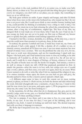 17
can‘t you; where is the coal, cauldron full of it, to center you, to make your belly
flamey alcove, to draw us in. You are not gravid with that thing that gives one place;
you‘ve no smugness, you don‘t tell us our place; you are empty. Say something to
move us, or we will ink you.
My body grew without an outlet. I grew shapely and hungry, and after I‘d think
about what those men on the street who bothered me, who treated me like I do not
treat a cat psssssst niña, like I could never think to treat another human, looking back
at me, could possibly be thinking (I concluded, I was a thing to stick it into), I let
their want of me strum me in my bed, releasing the school day, remembering I was a
woman, after a long day of confinement, stapled lips. The heat of my skin, my
plangent flesh in wait made use of even them, what I had, the eyes I had on me. I
was young; my body was not yet at its peak; my first year at Harvard, my breasts
grew so quickly that pale, undulant canal etchings appeared on them.
I learned to feel like a woman, desirable, in a defining, all-the-time way, a way to
meet the world more than resurrect to in private, there, in that school.
It worked, the persona I crafted and wore. I made boys want me, my form and
aura pleased, I had a wide appeal. I felt like a dummy all of a sudden or not, or
shamed, unseen, unrealized all I‘d been was rent, I was not smart anymore but now
instead of mind, I was a woman. This was the proffered the only way of it, for me.
(My ways to work were idiosyncratic, and not for marathoning; I typed with two
fingers—the beak peck; and I had learned in my teens to slow my reading, to be able
to memorize all I needed to, all they told me to—and in h.s. the all was not so
much, and I could do it, store chapters of biology, of history, whatever it was. But
now, the piles of books were too tall, the books too lengthy. And anxiety, a want to
do well so strong it struck me still—OCD that paralyzed, permitted no flow (it
attacks the passion—what the want is in love with, has vertigo eyes on—I would
type a word, a phrase, and then erase, over and over again, sheer tic, no cause. What
I most wanted, to do well, to write like what I fed on, ruminated like religion (it was,
it is—minus certainty—more open, the doors you rest heft on give and give), the
disorder parked in front of, like a massive person spreads a black cape.
—A different anger came in later, to suck this venom out no more turning
pretzel, to please, no more I—Push out me, be both the doctor and slick infant keep
the cord, shriveled whangdoodle nose a memento, of past that was, I stand in this
(and the now rivers, but is not gone, and again, again—) I‘ll be progenitor to answer
about me, the sonny I am. No more looking to—
In the meantime, for all that, what they do to sharpnesses they give, put in only
(mostly): judge, write on me, gross, as a botched birth tell, nah, silly bitch, try try, for
a change, try—Is there anything in there?
Too late to prepare, I was there; and it was time to live, in a way apart from
books, in any case. It was time for that.) I was part of the defining, and it was
awarded to me, both. A match in looking out and look back. The desired response
back tells you there is language in common.
My fleshy lips I lacquered every day, I wore clinging garments, I clicked along in
tall heels.
 