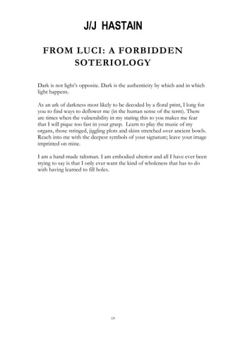 19
J/J HASTAIN
FROM LUCI: A FORBIDDEN
SOTERIOLOGY
Dark is not light‘s opposite. Dark is the authenticity by which and in which
light happens.
As an ark of darkness most likely to be decoded by a floral print, I long for
you to find ways to deflower me (in the human sense of the term). There
are times when the vulnerability in my stating this to you makes me fear
that I will pique too fast in your grasp. Learn to play the music of my
organs, those stringed, jiggling plots and skins stretched over ancient bowls.
Reach into me with the deepest symbols of your signature; leave your image
imprinted on mine.
I am a hand-made talisman. I am embodied ulterior and all I have ever been
trying to say is that I only ever want the kind of wholeness that has to do
with having learned to fill holes.
 