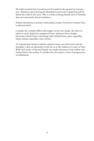 22
My father insisted that I would never be buried in the ground (as humans
are). Therefore upon leaving the bleached-wood room, I placed myself far
below the earth in this cave. This is a form of being buried, isn‘t it? Solitude
does not necessarily denote loneliness.
Ethical interferences increase multi-planar contact. In creative inertias there
is inbound relief.
I wander the corridors filled with images of my own design: the faces of
saints in erotic depictions, peppered honey and pear slices, doughy
blossoms, hybrid forms consuming other hybrid forms, glass vegetables
where human vegetables once existed.
As I spend time trying to fashion origami cranes out of my tears and my
thoughts, I also eat spoonfuls of ink: do so in the fashion of a feast of feats.
With each intake of mystical liquid, my weight increases; I sink further and
further below the surface. I consider this movement a form of progression,
of adornment.
 