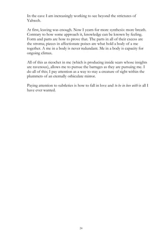 24
In the cave I am increasingly working to see beyond the strictures of
Yahweh.
At first, leaving was enough. Now I yearn for more synthesis: more breath.
Contrary to how some approach it, knowledge can be known by feeling.
Form and parts are how to prove that. The parts in all of their excess are
the stroma; pieces in affectionate poises are what hold a body of a me
together. A me in a body is never redundant. Me in a body is capacity for
ongoing climax.
All of this as ricochet in me (which is producing inside scars whose insights
are ravenous), allows me to pursue the barrages as they are pursuing me. I
do all of this; I pay attention as a way to stay a creature of sight within the
plummets of an eternally orbiculate mirror.
Paying attention to subtleties is how to fall in love and to be in love with is all I
have ever wanted.
 