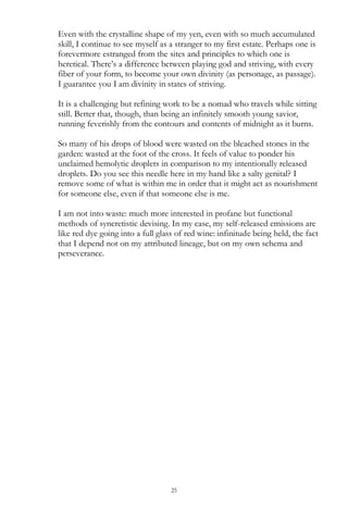 25
Even with the crystalline shape of my yen, even with so much accumulated
skill, I continue to see myself as a stranger to my first estate. Perhaps one is
forevermore estranged from the sites and principles to which one is
heretical. There‘s a difference between playing god and striving, with every
fiber of your form, to become your own divinity (as personage, as passage).
I guarantee you I am divinity in states of striving.
It is a challenging but refining work to be a nomad who travels while sitting
still. Better that, though, than being an infinitely smooth young savior,
running feverishly from the contours and contents of midnight as it burns.
So many of his drops of blood were wasted on the bleached stones in the
garden: wasted at the foot of the cross. It feels of value to ponder his
unclaimed hemolytic droplets in comparison to my intentionally released
droplets. Do you see this needle here in my hand like a salty genital? I
remove some of what is within me in order that it might act as nourishment
for someone else, even if that someone else is me.
I am not into waste: much more interested in profane but functional
methods of syncretistic devising. In my case, my self-released emissions are
like red dye going into a full glass of red wine: infinitude being held, the fact
that I depend not on my attributed lineage, but on my own schema and
perseverance.
 