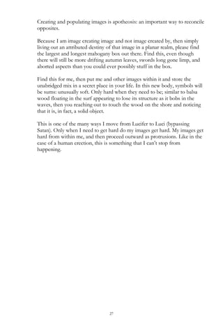 27
Creating and populating images is apotheosis: an important way to reconcile
opposites.
Because I am image creating image and not image created by, then simply
living out an attributed destiny of that image in a planar realm, please find
the largest and longest mahogany box out there. Find this, even though
there will still be more drifting autumn leaves, swords long gone limp, and
aborted aspects than you could ever possibly stuff in the box.
Find this for me, then put me and other images within it and store the
unabridged mix in a secret place in your life. In this new body, symbols will
be sums: unusually soft. Only hard when they need to be; similar to balsa
wood floating in the surf appearing to lose its structure as it bobs in the
waves, then you reaching out to touch the wood on the shore and noticing
that it is, in fact, a solid object.
This is one of the many ways I move from Lucifer to Luci (bypassing
Satan). Only when I need to get hard do my images get hard. My images get
hard from within me, and then proceed outward as protrusions. Like in the
case of a human erection, this is something that I can‘t stop from
happening.
 