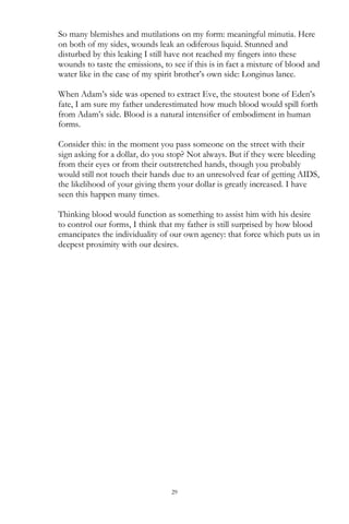 29
So many blemishes and mutilations on my form: meaningful minutia. Here
on both of my sides, wounds leak an odiferous liquid. Stunned and
disturbed by this leaking I still have not reached my fingers into these
wounds to taste the emissions, to see if this is in fact a mixture of blood and
water like in the case of my spirit brother‘s own side: Longinus lance.
When Adam‘s side was opened to extract Eve, the stoutest bone of Eden‘s
fate, I am sure my father underestimated how much blood would spill forth
from Adam‘s side. Blood is a natural intensifier of embodiment in human
forms.
Consider this: in the moment you pass someone on the street with their
sign asking for a dollar, do you stop? Not always. But if they were bleeding
from their eyes or from their outstretched hands, though you probably
would still not touch their hands due to an unresolved fear of getting AIDS,
the likelihood of your giving them your dollar is greatly increased. I have
seen this happen many times.
Thinking blood would function as something to assist him with his desire
to control our forms, I think that my father is still surprised by how blood
emancipates the individuality of our own agency: that force which puts us in
deepest proximity with our desires.
 