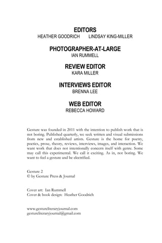 EDITORS
HEATHER GOODRICH LINDSAY KING-MILLER
PHOTOGRAPHER-AT-LARGE
IAN RUMMELL
REVIEW EDITOR
KARA MILLER
INTERVIEWS EDITOR
BRENNA LEE
WEB EDITOR
REBECCA HOWARD
Gesture was founded in 2011 with the intention to publish work that is
not boring. Published quarterly, we seek written and visual submissions
from new and established artists. Gesture is the home for poetry,
poetics, prose, theory, reviews, interviews, images, and interaction. We
want work that does not intentionally concern itself with genre. Some
may call this experimental. We call it exciting. As in, not boring. We
want to feel a gesture and be electrified.
Gesture 2
© by Gesture Press & Journal
Cover art: Ian Rummell
Cover & book design: Heather Goodrich
www.gestureliteraryjournal.com
gestureliteraryjournal@gmail.com
 