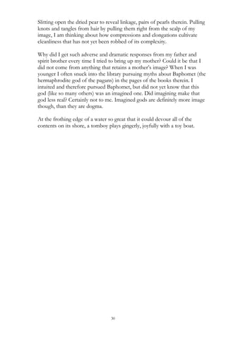 30
Slitting open the dried pear to reveal linkage, pairs of pearls therein. Pulling
knots and tangles from hair by pulling them right from the scalp of my
image, I am thinking about how compressions and elongations cultivate
cleanliness that has not yet been robbed of its complexity.
Why did I get such adverse and dramatic responses from my father and
spirit brother every time I tried to bring up my mother? Could it be that I
did not come from anything that retains a mother‘s image? When I was
younger I often snuck into the library pursuing myths about Baphomet (the
hermaphrodite god of the pagans) in the pages of the books therein. I
intuited and therefore pursued Baphomet, but did not yet know that this
god (like so many others) was an imagined one. Did imagining make that
god less real? Certainly not to me. Imagined gods are definitely more image
though, than they are dogma.
At the frothing edge of a water so great that it could devour all of the
contents on its shore, a tomboy plays gingerly, joyfully with a toy boat.
 