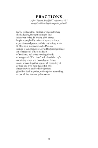 32
FRACTIONS
After ―Mother, Bradford Yorkshire 1982,‖
one of David Hockney’s composite polaroids
David looked at his mother, wondered where
she had gone, thought he might find
an answer today. In woozy pink carpet
he photographed her sixteen by seven times,
expression and posture whole but in fragments.
If Mother is numerator and a Polaroid
camera is denominator, David Hockney has made
art of fractions. If he‘s made art
of fractions, he‘s done so using already
existing math. Who hasn‘t calculated the day‘s
remaining hours and needed to sit down,
ankles woven together against all possibility of
getting up? Who hasn‘t gazed in two
directions? So he sliced her up then
glued her back together, white spaces reminding
us: we all live in rectangular rooms.
 