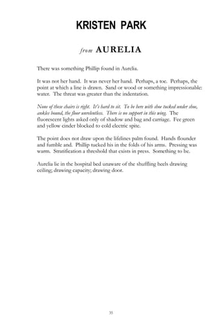 35
KRISTEN PARK
from AURELIA
There was something Phillip found in Aurelia.
It was not her hand. It was never her hand. Perhaps, a toe. Perhaps, the
point at which a line is drawn. Sand or wood or something impressionable:
water. The threat was greater than the indentation.
None of these chairs is right. It’s hard to sit. To be here with shoe tucked under shoe,
ankles bound, the floor unrelentless. There is no support in this wing. The
fluorescent lights asked only of shadow and bag and carriage. Fee green
and yellow cinder blocked to cold electric spite.
The point does not draw upon the lifelines palm found. Hands flounder
and fumble and. Phillip tucked his in the folds of his arms. Pressing was
warm. Stratification a threshold that exists in press. Something to be.
Aurelia lie in the hospital bed unaware of the shuffling heels drawing
ceiling; drawing capacity; drawing door.
 