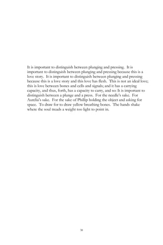 38
It is important to distinguish between plunging and pressing. It is
important to distinguish between plunging and pressing because this is a
love story. It is important to distinguish between plunging and pressing
because this is a love story and this love has flesh. This is not an ideal love;
this is love between bones and cells and signals; and it has a carrying
capacity, and thus, forth, has a capacity to carry, and so: It is important to
distinguish between a plunge and a press. For the needle‘s sake. For
Aurelia‘s sake. For the sake of Phillip holding the object and asking for
space. To draw for to draw yellow breathing bones. The hands shake
where the soul treads a weight too light to point in.
 
