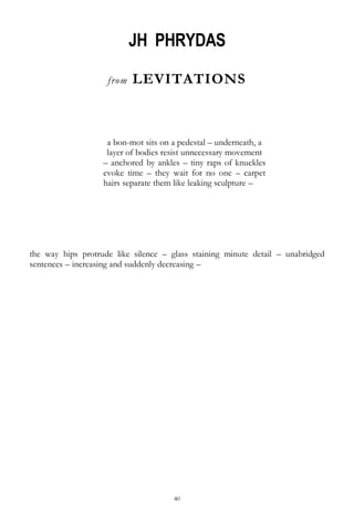 40
JH PHRYDAS
from LEVITATIONS
a bon-mot sits on a pedestal – underneath, a
layer of bodies resist unnecessary movement
– anchored by ankles – tiny raps of knuckles
evoke time – they wait for no one – carpet
hairs separate them like leaking sculpture –
the way hips protrude like silence – glass staining minute detail – unabridged
sentences – increasing and suddenly decreasing –
 