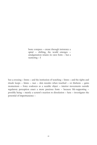 41
bone compass – create through insistence a
spiral – shifting, the world emerges –
amalgamation retains its own form – but a
scattering – I
but a crossing – limns – and the institution of watching – limns – and the rights and
rituals keeps – limns – taut – skin recedes when touched – or thickens – gains
momentum – force coalesces as a seeable object – interior movements outside
regulatory perception enact a more precious form – because life-supporting –
possibly being – merely a system‘s reaction to dissolution – here – investigates the
potential of impermanence –
 