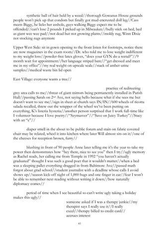 43
synthetic ball of hair held by a weed//thorough Gowanus House grounds
people won‘t pick up that condom but finally got mud-encrusted doll leg//Cass
meets Biggy, he licks her asshole, guys walking Biggy expect me to be
offended//can‘t lose 2 pounds I picked up in Milwaukee//bully stick on bed, bed
as giant wee wee pad//not dead but not growing plants//moldy rug, Winn Dixie
not stocking rugs anymore
Upper West Side: sit in gown opening to the front listen for footsteps, notice there
are now magazines in the exam room//Dr. who told me to lose weight indifferent
to my weight loss//powder-free latex gloves, ―does your GYN do a rectal?‖//9
month wait for appointment//her language striped bare//―get dressed and meet
me in my office‖//my real weight on upscale scale//stack of amber urine
samples//medical waste bin lid open
East Village: everyone wants a tree//
practice of redirecting
grey area calls to me//threat of giant mirrors being permanently installed in Parish
Hall//passing Sarah on 2nd Ave, not saying hello because what if she sees me but
doesn‘t want to see me//sign in sheet at church says IN/IN//600 wheels of ricotta
salada recalled, threw out the wrapper of the wheel we‘ve been putting on
everything, K‘s listeria hysteria//another person surprised that I work full-time like
I volunteer because I love poetry//―Szymasver‖//―Save on Juicy Turkey‖//Stacy
with an ―e‖//
diaper smell in the about to be public forum and stain on fabric covered
chair may be related, wheel it into kitchen where later Will almost sits on it//one of
the cheeses for reception brown, furry//
blushing in front of 90 people Anne later telling me it‘s the year to take my
power then demonstrates how ―hey there, nice to see you‖ then I try//ugly memory
as Rachel reads, her calling me from Temple in 1992 ―you haven‘t actually
graduated‖ thought I was such a good poet that it wouldn‘t matter//when a bed
was a sleeping pallet everything dragged in from Baltimore Ave//passed math
forgot about grad school//student journalist with a deadline whose calls I avoid
shows up//season kick-off night of 1,000 hugs and one finger in ear//fear I won‘t
be able to remember next reading without writing it down//how naturally
diplomacy comes//
period of time when I see beautiful so can‘t write ugly taking a holiday
makes this ugly//
someone asked if I was a therapy junkie//my
therapist says I really use it//I really
excel//therapy billed to credit card//
accrues interest
 