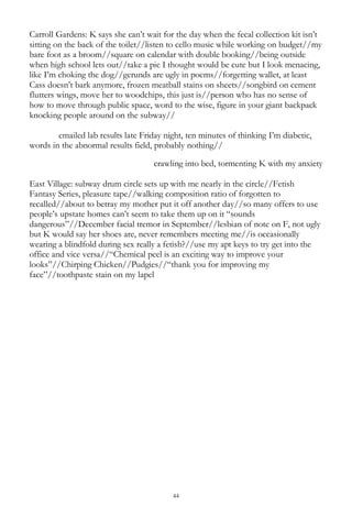 44
Carroll Gardens: K says she can‘t wait for the day when the fecal collection kit isn‘t
sitting on the back of the toilet//listen to cello music while working on budget//my
bare foot as a broom//square on calendar with double booking//being outside
when high school lets out//take a pic I thought would be cute but I look menacing,
like I‘m choking the dog//gerunds are ugly in poems//forgetting wallet, at least
Cass doesn‘t bark anymore, frozen meatball stains on sheets//songbird on cement
flutters wings, move her to woodchips, this just is//person who has no sense of
how to move through public space, word to the wise, figure in your giant backpack
knocking people around on the subway//
emailed lab results late Friday night, ten minutes of thinking I‘m diabetic,
words in the abnormal results field, probably nothing//
crawling into bed, tormenting K with my anxiety
East Village: subway drum circle sets up with me nearly in the circle//Fetish
Fantasy Series, pleasure tape//walking composition ratio of forgotten to
recalled//about to betray my mother put it off another day//so many offers to use
people‘s upstate homes can‘t seem to take them up on it ―sounds
dangerous‖//December facial tremor in September//lesbian of note on F, not ugly
but K would say her shoes are, never remembers meeting me//is occasionally
wearing a blindfold during sex really a fetish?//use my apt keys to try get into the
office and vice versa//―Chemical peel is an exciting way to improve your
looks‖//Chirping Chicken//Pudgies//―thank you for improving my
face‖//toothpaste stain on my lapel
 