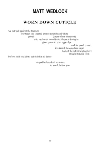 45
MATT WEDLOCK
WORN DOWN CUTICLE
we cut well against the fracture
our faces silk sheared crimson purple and white
go tell {them of my siren song
this, my hands raised index finger pointing in
gives pause to your upper lip
and for good reason
i‘ve tasted the colorless sugar
fucked the salt strangling here
brought tongue from
before, skin told air to behold skin to dance
no god before devil set water
to word, before you
 
