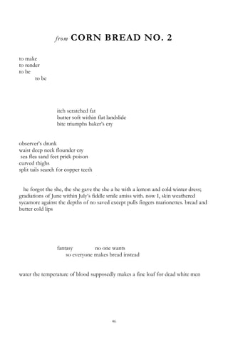 46
from CORN BREAD NO. 2
to make
to render
to be
to be
itch scratched fat
butter soft within flat landslide
bite triumphs baker‘s cry
observer‘s drunk
waist deep neck flounder cry
sea flea sand feet prick poison
curved thighs
split tails search for copper teeth
he forgot the she, the she gave the she a he with a lemon and cold winter dress;
gradiations of June within July‘s fiddle smile amiss with. now I, skin weathered
sycamore against the depths of no saved except pulls fingers marionettes. bread and
butter cold lips
fantasy no one wants
so everyone makes bread instead
water the temperature of blood supposedly makes a fine loaf for dead white men
 