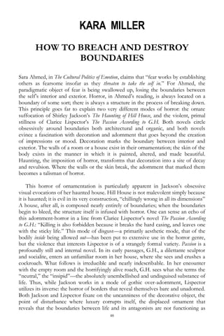 48
KARA MILLER
HOW TO BREACH AND DESTROY
BOUNDARIES
Sara Ahmed, in The Cultural Politics of Emotion, claims that ―fear works by establishing
others as fearsome insofar as they threaten to take the self in.‖ For Ahmed, the
paradigmatic object of fear is being swallowed up, losing the boundaries between
the self‘s interior and exterior. Horror, in Ahmed‘s reading, is always located on a
boundary of some sort; there is always a structure in the process of breaking down.
This principle goes far to explain two very different modes of horror: the ornate
suffocation of Shirley Jackson‘s The Haunting of Hill House, and the violent, primal
stillness of Clarice Lispector‘s The Passion According to G.H. Both novels circle
obsessively around boundaries both architectural and organic, and both novels
evince a fascination with decoration and adornment that goes beyond the creation
of impressions or mood. Decoration marks the boundary between interior and
exterior. The walls of a room or a house exist in their ornamentation; the skin of the
body exists in the manner in which it is painted, altered, and made beautiful.
Haunting, the imposition of horror, transforms that decoration into a site of decay
and revulsion. Where the walls or the skin break, the adornment that marked them
becomes a talisman of horror.
This horror of ornamentation is particularly apparent in Jackson‘s obsessive
visual evocations of her haunted house. Hill House is not malevolent simply because
it is haunted; it is evil in its very construction, ―chillingly wrong in all its dimensions‖
A house, after all, is composed nearly entirely of boundaries; when the boundaries
begin to bleed, the structure itself is infused with horror. One can sense an echo of
this adornment-horror in a line from Clarice Lispector‘s novel The Passion According
to G.H.: ―Killing is also forbidden because it breaks the hard casing, and leaves one
with the sticky life.‖ This mode of disgust—a primarily aesthetic mode, that of the
bodily inside being allowed out—has been put to extensive use in the horror genre,
but the violence that interests Lispector is of a strangely formal variety. Passion is a
profoundly still and internal novel. In its early passages, G.H., a dilettante sculptor
and socialite, enters an unfamiliar room in her house, where she sees and crushes a
cockroach. What follows is irreducible and nearly indescribable. In her encounter
with the empty room and the horrifyingly alive roach, G.H. sees what she terms the
―neutral,‖ the ―insipid‖—the absolutely unembellished and undisguised substance of
life. Thus, while Jackson works in a mode of gothic over-adornment, Lispector
utilizes its inverse: the horror of borders that reveal themselves bare and unadorned.
Both Jackson and Lispector fixate on the uncanniness of the decorative object, the
point of disturbance where luxury corrupts itself, the displaced ornament that
reveals that the boundaries between life and its antagonists are not functioning as
 