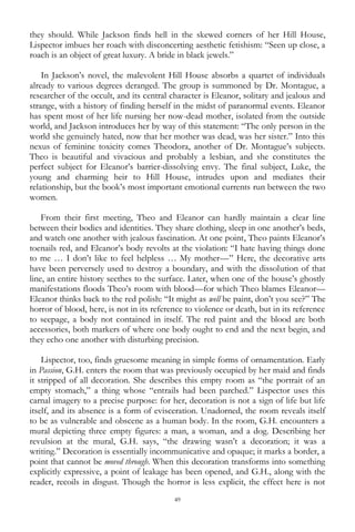 49
they should. While Jackson finds hell in the skewed corners of her Hill House,
Lispector imbues her roach with disconcerting aesthetic fetishism: ―Seen up close, a
roach is an object of great luxury. A bride in black jewels.‖
In Jackson‘s novel, the malevolent Hill House absorbs a quartet of individuals
already to various degrees deranged. The group is summoned by Dr. Montague, a
researcher of the occult, and its central character is Eleanor, solitary and jealous and
strange, with a history of finding herself in the midst of paranormal events. Eleanor
has spent most of her life nursing her now-dead mother, isolated from the outside
world, and Jackson introduces her by way of this statement: ―The only person in the
world she genuinely hated, now that her mother was dead, was her sister.‖ Into this
nexus of feminine toxicity comes Theodora, another of Dr. Montague‘s subjects.
Theo is beautiful and vivacious and probably a lesbian, and she constitutes the
perfect subject for Eleanor‘s barrier-dissolving envy. The final subject, Luke, the
young and charming heir to Hill House, intrudes upon and mediates their
relationship, but the book‘s most important emotional currents run between the two
women.
From their first meeting, Theo and Eleanor can hardly maintain a clear line
between their bodies and identities. They share clothing, sleep in one another‘s beds,
and watch one another with jealous fascination. At one point, Theo paints Eleanor‘s
toenails red, and Eleanor‘s body revolts at the violation: ―I hate having things done
to me … I don‘t like to feel helpless … My mother—‖ Here, the decorative arts
have been perversely used to destroy a boundary, and with the dissolution of that
line, an entire history seethes to the surface. Later, when one of the house‘s ghostly
manifestations floods Theo‘s room with blood—for which Theo blames Eleanor—
Eleanor thinks back to the red polish: ―It might as well be paint, don‘t you see?‖ The
horror of blood, here, is not in its reference to violence or death, but in its reference
to seepage, a body not contained in itself. The red paint and the blood are both
accessories, both markers of where one body ought to end and the next begin, and
they echo one another with disturbing precision.
Lispector, too, finds gruesome meaning in simple forms of ornamentation. Early
in Passion, G.H. enters the room that was previously occupied by her maid and finds
it stripped of all decoration. She describes this empty room as ―the portrait of an
empty stomach,‖ a thing whose ―entrails had been parched.‖ Lispector uses this
carnal imagery to a precise purpose: for her, decoration is not a sign of life but life
itself, and its absence is a form of evisceration. Unadorned, the room reveals itself
to be as vulnerable and obscene as a human body. In the room, G.H. encounters a
mural depicting three empty figures: a man, a woman, and a dog. Describing her
revulsion at the mural, G.H. says, ―the drawing wasn‘t a decoration; it was a
writing.‖ Decoration is essentially incommunicative and opaque; it marks a border, a
point that cannot be moved through. When this decoration transforms into something
explicitly expressive, a point of leakage has been opened, and G.H., along with the
reader, recoils in disgust. Though the horror is less explicit, the effect here is not
 