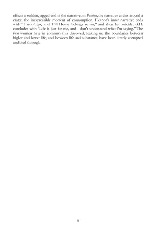 51
effects a sudden, jagged end to the narrative; in Passion, the narrative circles around a
crater, the inexpressible moment of consumption. Eleanor‘s inner narrative ends
with ―I won‘t go, and Hill House belongs to me,‖ and then her suicide; G.H.
concludes with ―Life is just for me, and I don‘t understand what I‘m saying.‖ The
two women have in common this dissolved, leaking me; the boundaries between
higher and lower life, and between life and substance, have been utterly corrupted
and bled through.
 
