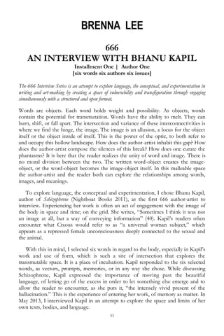 53
BRENNA LEE
666
AN INTERVIEW WITH BHANU KAPIL
Installment One | Author One
[six words six authors six issues]
The 666 Interview Series is an attempt to explore language, the conceptual, and experimentation in
writing and art-making by creating a space of vulnerability and transfiguration through engaging
simultaneously with a structured and open format.
Words are objects. Each word holds weight and possibility. As objects, words
contain the potential for transmutation. Words have the ability to melt. They can
burn, shift, or fall apart. The intersection and variance of these interconnectivities is
where we find the hinge, the image. The image is an allusion, a locus for the object
itself or the object inside of itself. This is the power of the optic, to both refer to
and occupy this hollow landscape. How does the author-artist inhabit this gap? How
does the author-artist compose the silences of this break? How does one curate the
phantasms? It is here that the reader realizes the unity of word and image. There is
no moral division between the two. The written word-object creates the image-
object, or the word-object becomes the image-object itself. In this malleable space
the author-artist and the reader both can explore the relationships among words,
images, and meanings.
To explore language, the conceptual and experimentation, I chose Bhanu Kapil,
author of Schizophrene (Nightboat Books 2011), as the first 666 author-artist to
interview. Experiencing her work is often an act of engagement with the image of
the body in space and time; on the grid. She writes, ―Sometimes I think it was not
an image at all, but a way of conveying information‖ (40). Kapil‘s readers often
encounter what Cixous would refer to as ―a universal woman subject,‖ which
appears as a repressed female unconsciousness deeply connected to the sexual and
the animal.
With this in mind, I selected six words in regard to the body, especially in Kapil‘s
work and use of form, which is such a site of intersection that explores the
transmutable space. It is a place of incubation. Kapil responded to the six selected
words, as vectors, prompts, memories, or in any way she chose. While discussing
Schizophrene, Kapil expressed the importance of moving past the beautiful
language, of letting go of the excess in order to let something else emerge and to
allow the reader to encounter, as she puts it, ―the intensely vivid present of the
hallucination.‖ This is the experience of entering her work, of memory as matter. In
May 2013, I interviewed Kapil in an attempt to explore the space and limits of her
own texts, bodies, and language.
 