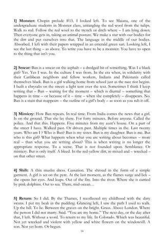 54
1] Monster: Chopin prelude #15. I looked left. To see Maiana, one of the
undergraduate students in Monster class, untangling the red wool from the tulips.
Walk to red. Follow the red wool to the trench or ditch where – I am lying down.
Then everyone gets in, taking an animal posture. We make a star with our bodies for
the dirt and put ourselves into that. The language in the middle of our bodies.
Absorbed. I left with their papers wrapped in an emerald green sari. Looking left, I
see the last thing – as above. To write you have to be a monster. You have to open
to the thing that isn‘t you.
2] Smear: Ban is a smear on the asphalt – a dredged bit of something. Was I a black
girl? Yes. Yes I was. In the culture I was from. In the era when, in solidarity with
their Caribbean neighbors and fellow workers, Indians and Pakistanis called
themselves black. Ban is a girl walking home from school just as the race riot begins.
I built a chrysalis on the street: a light tent over the text. Sometimes I think I keep
writing that – Ban – waiting for the moment – which is diurnal – something that
happens in time – or because of it – time – when she completely – disappears. No.
Ban is a stain that reappears – the outline of a girl‘s body – as soon as you rub it off.
3] Mimicry: How Ban repeats. In real time. From India comes the news that a girl.
Is on the ground. That she lay there. For forty minutes. Before anyone. Called the
police. And that this. Happens. Five minutes from my aunt‘s house. On a part of
the street I have. Walked past. Or driven past. Multiple times in the. Last twenty
years. Who am I ? Who is Ban? Ban is my sister. Ban is my daughter. Ban is me. But
who is this girl? What happens when what you are writing about becomes – more
real – than what you are writing about? This is when writing is no longer the
appropriate response. To a scene. That is not founded upon. Semblance. Or
mimicry. But is only itself. A bleed. In the red-yellow dirt, re-mixed and – wrecked –
on that other street.
4] Shift: A thin muslin dress. Cessation. The shroud in the form of a simple
garment. A girl is set on the pyre. At the last moment, as the flames surge and lick –
she opens her eyes. And leaps. Out of the fire. Into the river. Where she is carried
by pink dolphins. Out to sea. There, mid-ocean…
5] Return: So I did. By the Thames, I recollected my childhood with the dirty
swans. I put my beak in the pudding. Glancing left, I saw the path I used to walk.
Up the hill. To lie. Between the graves on the bright. Grass. Above London. Where
the person I did not marry. Said. ―You are my home.‖ The next day, or the day after
that, I left. Without a word. To return to my life. In Colorado. Which was beautiful.
Not yet wrecked and violent with yellow and white flowers on the windowsill. A
son. Not yet born. Or begun.
 