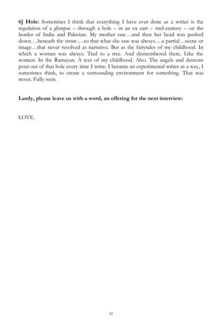 55
6] Hole: Sometimes I think that everything I have ever done as a writer is the
regulation of a glimpse – through a hole – in an ox cart – mid-century – on the
border of India and Pakistan. My mother saw…and then her head was pushed
down….beneath the straw….so that what she saw was always….a partial…scene or
image…that never resolved as narrative. But as the fairytales of my childhood. In
which a woman was always. Tied to a tree. And dismembered there. Like the
women. In the Ramayan. A text of my childhood. Also. The angels and demons
pour out of that hole every time I write. I became an experimental writer as a way, I
sometimes think, to create a surrounding environment for something. That was
never. Fully seen.
Lastly, please leave us with a word, an offering for the next interview:
LOVE.
 