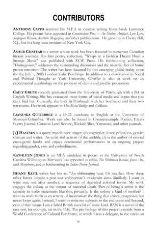 56
CONTRIBUTORS
ANTHONY CAPPO received his M.F.A in creative writing from Sarah Lawrence
College. His poems have appeared in Connotation Press – An Online Artifact, Lyre Lyre,
Scapegoat Review, Scribble Magazine, and other publications. He grew up in Cherry Hill,
N.J., but is a long-time resident of New York City.
ASHER GHAFFAR is a writer whose work has been featured in numerous Canadian
literary journals. His first poetry collection, "Wasps in a Golden Dream Hum a
Strange Music" was published with ECW Press. His forthcoming collection,
"Homegrown," addresses the surrounding discourses and the material fact of home
grown terrorism. The writer has been haunted by this emerging global reality since
the the July 7, 2005 London Tube Bombings. In addition to a dissertation in Social
and Political Thought at York University, Ghaffar is also at work on an
experimental autobiology on the problem of djinns and psychic possession.
CAILY GRUBE recently graduated from the University of Pittsburgh with a BA in
English Writing. She has evacuated most forms of social media and hopes that you
can't find her. Currently, she lives in Pittsburgh with her boyfriend and their two
terrariums. Her work appears in Hot Metal Bridge and Collision.
LIANUSKA GUTIERREZ is a Ph.D. candidate in English at the University of
Missouri-Columbia. Work can also be found in Counterexample Poetics, Eratio
Poetry Journal, Corazon Land Review, Wicked Alice, Yemassee, and other journals.
J/J HASTAIN is a queer, mystic, seer, singer, photographer, lover, priest/ess, gender
shaman and writer. As artist and activist of the audible, j/j is the author of several
cross-genre books and enjoys ceremonial performances in an ongoing project
regarding gender, eros and embodiments.
KATHLEEN JONES is an MFA candidate in poetry at the University of North
Carolina Wilmington. Her work has appeared in nibble, The Stickman Review, Jones Av.,
and Morpheme, and is forthcoming in Iodine Poetry Journal.
BHANU KAPIL writes her bio as, "An obliterating heat. Or weather. How these
other forces impede a post-war architecture‘s modernist aims. Similarly. I want to
write out, one after another, a sequence of degraded colonial forms. My work
engages the colony at the instant of maternal death. Part of being a writer is the
capacity to make statements like this, privately. Is the colony a kind of mother? I
want to study form as an activity of incarnation: the thing that abates, progresses but
never loops again. Instead, I want to write my subjects to the end point and beyond,
even if that means I am a failed British novelist of some kind. BAN is a novel of the
race riot, for example, set in the U.K. The pre-biology of this project extends from a
World Conference of Cultural Psychiatry, at which I was a delegate, to the street on
 