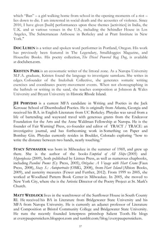57
which ―Ban‖ – a girl walking home from school in the opening moments of a riot –
lies down to die. I am interested in social death and the acoustics of violence. Since
2010, I have given [built] performances upon these themes [activities] in India, the
U.K. and at various venues in the U.S., including the Schindler House in Los
Angeles, The Subterranean Arthouse in Berkeley and at Pratt Institute in New
York."
DOC LUBEN is a writer and spoken word performer in Portland, Oregon. His work
has previously been featured in The Legendary, Smalldoggies Magazine, and
Housefire Books. His poetry collection, The Diesel Powered Rag Dog, is available
at docluben.com.
KRISTEN PARK is an ecosomatic writer of the littoral zone. As a Naropa University
M.F.A. graduate, Kristen found the language to investigate samskara. She writes in
edges. Cofounder of the Inukshuk Collective, she generates somatic writing
exercises and coordinates poetry-movement events. When not choreographing in
the bathtub or writing in the sand, she teaches composition at Johnson & Wales
University and Bryant University in Historic Rhode Island.
JH PHRYDAS is a current MFA candidate in Writing and Poetics in the Jack
Kerouac School of Disembodied Poetics. He is originally from Atlanta, Georgia and
received his B.A. in English Literature from UC Berkeley. Phrydas was saved from a
life of bartending and wayward travel with generous grants from the Endeavor
Foundation for the Arts and the Anne Waldman Fellowship at Naropa. He is the
founder of Fair Warning! Press, co-founder and editor of TRACT / TRACE: an
investigative journal, and has forthcoming work in Something on Paper and
Bombay Gin. Phrydas currently resides in Boulder, Colorado exploring ―how to
write the distance between two hands, nearly touching.‖
STACY SZYMASZEK was born in Milwaukee in the summer of 1969, and grew up
there. She is the author of the books Emptied of All Ships (2005) and
Hyperglossia (2009), both published by Litmus Press, as well as numerous chapbooks,
including Pasolini Poems (Cy Press, 2005), Orizaba: A Voyage with Hart Crane (Faux
Press, 2008), Stacy S.: Autoportraits (OMG, 2008), from Hart Island (Albion Books,
2009), and austerity measures (Fewer and Further, 2012). From 1999 to 2005, she
worked at Woodland Pattern Book Center in Milwaukee. In 2005, she moved to
New York City, where she is the Artistic Director of the Poetry Project at St. Mark's
Church.
MATT WEDLOCK lives in the watchtower of the Sunflower House in South County
RI. He received his BA in Literature from Bridgewater State University and his
MFA from Naropa University. He is currently an adjunct professor of Literature
and Composition at Bristol Community College and Bridgewater State University.
He runs the recently founded letterpress printshop Salient Tooth. He blogs
at everypaupersnickers.blogspot.com and tumblr.com/blog/everypaupersnickers.
 