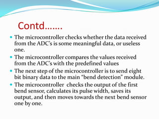 Contd…….
 The microcontroller checks whether the data received
  from the ADC’s is some meaningful data, or useless
  one.
 The microcontroller compares the values received
  from the ADC’s with the predefined values
 The next step of the microcontroller is to send eight
  bit binary data to the main “bend detection” module.
 The microcontroller checks the output of the first
  bend sensor, calculates its pulse width, saves its
  output, and then moves towards the next bend sensor
  one by one.
 