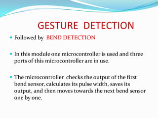 GESTURE DETECTION
 Followed by BEND DETECTION


 In this module one microcontroller is used and three
 ports of this microcontroller are in use.

 The microcontroller checks the output of the first
 bend sensor, calculates its pulse width, saves its
 output, and then moves towards the next bend sensor
 one by one.
 