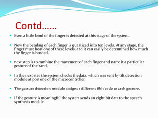 Contd……
 Even a little bend of the finger is detected at this stage of the system.

 Now the bending of each finger is quantized into ten levels. At any stage, the
  finger must be at one of these levels, and it can easily be determined how much
  the finger is bended.

 next step is to combine the movement of each finger and name it a particular
  gesture of the hand.

 In the next step the system checks the data, which was sent by tilt detection
  module at port one of the microcontroller.

 The gesture detection module assigns a different 8bit code to each gesture.

 If the gesture is meaningful the system sends an eight bit data to the speech
  synthesis module.
 