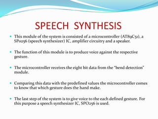SPEECH SYNTHESIS
 This module of the system is consisted of a microcontroller (AT89C51), a
  SP0256 (speech synthesizer) IC, amplifier circuitry and a speaker.

 The function of this module is to produce voice against the respective
  gesture.

 The microcontroller receives the eight bit data from the “bend detection”
  module.

 Comparing this data with the predefined values the microcontroller comes
  to know that which gesture does the hand make.

 The last step of the system is to give voice to the each defined gesture. For
  this purpose a speech synthesizer IC, SPO256 is used.
 