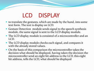 LCD DISPLAY
 to translate the gestures, which are made by the hand, into some
    text form. The text is display on LCD.
   Gesture Detection module sends signal to the speech synthesis
    module, the same signal is sent to the LCD display module.
   The LCD display module is consisted of a microcontroller and an
    LCD.
   The LCD display module checks each signal, and compares it
    with the already stored values.
   On the basis of this comparison the microcontroller takes the
    decision what should be displayed, having taken the decision the
    microcontroller send an eight bit address to the LCD, this eight
    bit address, tells the LCD, what should be displayed
 