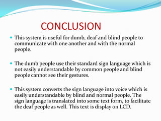 CONCLUSION
 This system is useful for dumb, deaf and blind people to
  communicate with one another and with the normal
  people.

 The dumb people use their standard sign language which is
  not easily understandable by common people and blind
  people cannot see their gestures.

 This system converts the sign language into voice which is
  easily understandable by blind and normal people. The
  sign language is translated into some text form, to facilitate
  the deaf people as well. This text is display on LCD.
 