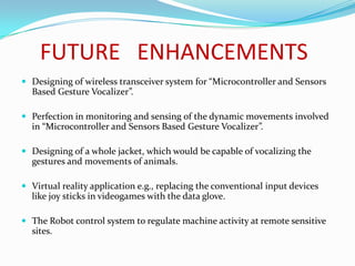 FUTURE ENHANCEMENTS
 Designing of wireless transceiver system for “Microcontroller and Sensors
  Based Gesture Vocalizer”.

 Perfection in monitoring and sensing of the dynamic movements involved
  in “Microcontroller and Sensors Based Gesture Vocalizer”.

 Designing of a whole jacket, which would be capable of vocalizing the
  gestures and movements of animals.

 Virtual reality application e.g., replacing the conventional input devices
  like joy sticks in videogames with the data glove.

 The Robot control system to regulate machine activity at remote sensitive
  sites.
 