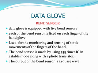 DATA GLOVE
                       BEND SENSOR
   data glove is equipped with five bend sensors
   each of the bend sensor is fixed on each finger of the
    hand glove
   Used for the monitoring and sensing of static
    movements of the fingers of the hand.
   The bend sensor is made by using 555 timer IC in
    astable mode along with a photo transistor.
   The output of the bend sensor is a square wave.
 