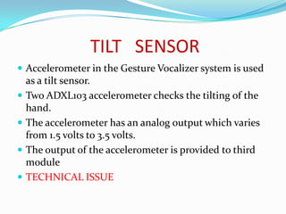 TILT SENSOR
 Accelerometer in the Gesture Vocalizer system is used
    as a tilt sensor.
   Two ADXL103 accelerometer checks the tilting of the
    hand.
   The accelerometer has an analog output which varies
    from 1.5 volts to 3.5 volts.
   The output of the accelerometer is provided to third
    module
   TECHNICAL ISSUE
 