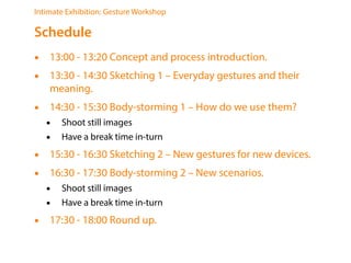 Intimate Exhibition: Gesture Workshop
Schedule
? 13:00 - 13:20 Concept and process introduction.
? 13:30 - 14:30 Sketching 1 C Everyday gestures and their
meaning.
? 14:30 - 15:30 Body-storming 1 C How do we use them?
? Shoot still images
? Have a break time in-turn
? 15:30 - 16:30 Sketching 2 C New gestures for new devices.
? 16:30 - 17:30 Body-storming 2 C New scenarios.
? Shoot still images
? Have a break time in-turn
? 17:30 - 18:00 Round up.
 