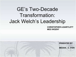 GE’s Two-Decade
Transformation:
Jack Welch’s Leadership
CHRISTOPHER A.BARTLETT
MEG WOZNY
PRSENTED BY
MEGHA . C. IYER
 