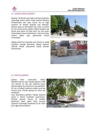 Çatalca Belediyesi
2015-2019 Stratejik Planı
11
XI. ALİPAŞA CAMİİ VE ÇEŞMESİ
Çatalcalı Ali Efendi veya Hadım Ali Paşa tarafından
yaptırıldığı tahmin edilen, klasik Osmanlı Mimarisi
örneklerinden olan yapı, kesme taş ve tuğla
malzeme ile almaşık düzende inşa edilmiştir.
Merkezi planlı ve tek kubbeli olan camii, üç birimli
bir son cemaat yerine sahiptir. Balkan Savaşları’nda
büyük zarar gören Ali Paşa Camii, bir süre askeri
hurda deposu olarak kullanılmıştır. Yakın bir tarihte
restore edilen yapı, günümüzde hizmet
vermektedir.
Alipaşa Camisi'nin karşısında olan teknesi ve yalağı
tamamen toprağa gömülmüş Alipaşa Çeşmesi,
1962'de fiziksel çalışmalarla toprak altından
kurtarılmıştır.
XII. TOPUKLU ÇEŞMESİ
Çatalca İlçesi merkezinde, Kaleiçi
Mahallesi’nde yer alan Topuklu Çeşmesi, hafif
sivri kemerli ve kilit taşı süslemeli eyvan
biçimde yığma taş malzeme ile inşa edilmiştir.
Bir nişi ve bitkisel süslemeli madeni ayna taşı
mevcut olup, önünde genişçe bir havuz yer
almaktadır.
Suyu Bizanslılarca getirilen Topuklu Çeşmesi
Sultan II. Ahmet tarafından yaptırılmıştır.
Önünde bulunan havuzu ile beraber
günümüze kadar özgün halini koruyan
çeşmenin bulunduğu meydanda bir de tarihi
çınar ağacı bulunmaktadır.
 