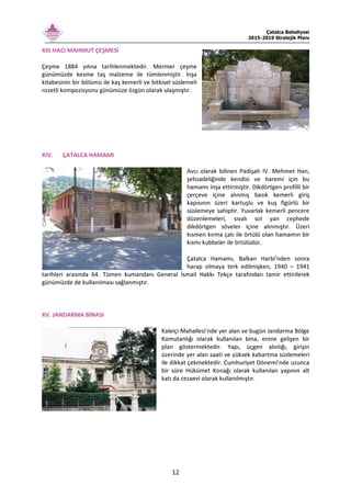 Çatalca Belediyesi
2015-2019 Stratejik Planı
12
XIII.HACI MAHMUT ÇEŞMESİ
Çeşme 1884 yılına tarihlenmektedir. Mermer çeşme
günümüzde kesme taş malzeme ile tümlenmiştir. İnşa
kitabesinin bir bölümü ile kaş kemerli ve bitkisel süslemeli
rozetli kompozisyonu günümüze özgün olarak ulaşmıştır.
XIV. ÇATALCA HAMAMI
Avcı olarak bilinen Padişah IV. Mehmet Han,
şehzadeliğinde kendisi ve haremi için bu
hamamı inşa ettirmiştir. Dikdörtgen profilli bir
çerçeve içine alınmış basık kemerli giriş
kapısının üzeri kartuşlu ve kuş figürlü bir
süslemeye sahiptir. Yuvarlak kemerli pencere
düzenlemeleri, sıvalı sol yan cephede
dikdörtgen söveler içine alınmıştır. Üzeri
kısmen kırma çatı ile örtülü olan hamamın bir
kısmı kubbeler ile örtülüdür.
Çatalca Hamamı, Balkan Harbi’nden sonra
harap olmaya terk edilmişken, 1940 – 1941
tarihleri arasında 64. Tümen kumandanı General İsmail Hakkı Tekçe tarafından tamir ettirilerek
günümüzde de kullanılması sağlanmıştır.
XV. JANDARMA BİNASI
Kaleiçi Mahallesi’nde yer alan ve bugün Jandarma Bölge
Komutanlığı olarak kullanılan bina, enine gelişen bir
plan göstermektedir. Yapı, üçgen alınlığı, girişin
üzerinde yer alan saati ve yüksek kabartma süslemeleri
ile dikkat çekmektedir. Cumhuriyet Dönemi’nde uzunca
bir süre Hükümet Konağı olarak kullanılan yapının alt
katı da cezaevi olarak kullanılmıştır.
 