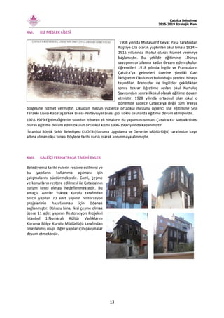 Çatalca Belediyesi
2015-2019 Stratejik Planı
13
XVI. KIZ MESLEK LİSESİ
1908 yılında Mutasarrıf Cevat Paşa tarafından
Rüştiye-Ula olarak yaptırılan okul binası 1914 –
1915 yıllarında ilkokul olarak hizmet vermeye
başlamıştır. Bu şekilde eğitimine I.Dünya
savaşının ortalarına kadar devam eden okulun
öğrencileri 1918 yılında İngiliz ve Fransızların
Çatalca’ya gelmeleri üzerine şimdiki Gazi
İlköğretim Okulunun bulunduğu yerdeki binaya
taşındılar. Fransızlar ve İngilizler çekildikten
sonra tekrar öğretime açılan okul Kurtuluş
Savaşından sonra ilkokul olarak eğitime devam
etmiştir. 1928 yılında ortaokul olan okul o
dönemde sadece Çatalca’ya değil tüm Trakya
bölgesine hizmet vermiştir. Okuldan mezun yüzlerce ortaokul mezunu öğrenci lise eğitimine Şişli
Terakki Lisesi-Kabataş Erkek Lisesi-Pertevniyal Lisesi gibi köklü okullarda eğitime devam etmişlerdir.
1978-1979 Eğitim-Öğretim yılından itibaren ek binaların da yapılması sonucu Çatalca Kız Meslek Lisesi
olarak eğitime devam eden okulun ortaokul kısmı 1996-1997 yılında kapanmıştır.
İstanbul Büyük Şehir Belediyesi KUDEB (Koruma Uygulama ve Denetim Müdürlüğü) tarafından kayıt
altına alınan okul binası böylece tarihi varlık olarak korunmaya alınmıştır.
XVII. KALEİÇİ FERHATPAŞA TARİHİ EVLER
Belediyemiz tarihi evlerin restore edilmesi ve
bu yapıların kullanıma açılması için
çalışmalarını sürdürmektedir. Cami, çeşme
ve konutların restore edilmesi ile Çatalca’nın
turizm kenti olması hedeflenmektedir. Bu
amaçla Anıtlar Yüksek Kurulu tarafından
tescili yapılan 70 adet yapının restorasyon
projelerinin hazırlanması için ödenek
sağlanmıştır. Dokuzu bina, ikisi çeşme olmak
üzere 11 adet yapının Restorasyon Projeleri
İstanbul 1.Numaralı Kültür Varlıklarını
Koruma Bölge Kurulu Müdürlüğü tarafından
onaylanmış olup, diğer yapılar için çalışmalar
devam etmektedir.
 