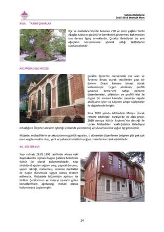 Çatalca Belediyesi
2015-2019 Stratejik Planı
14
XVIII. TARİHİ ÇINARLAR
İlçe ve mahallelerimizde bulunan 250 ve üzeri yaştaki Tarihi
Ağaçlar tabiatın gücünü ve bereketini göstermesi bakımından
son derece ilginç örneklerdir. Çatalca Belediyesi bu anıt
ağaçların korunmasına yönelik aldığı tedbirlerini
sürdürmektedir.
XIX.MÜBADELE MÜZESİ
Çatalca İlçesi’nin merkezinde yer alan ve
Taverna Binası olarak tescillenen yapı bir
dönem Ziraat Bankası binası olarak
kullanılmıştır. Üçgen alınlıkları, profilli
yuvarlak kemerlere sahip pencere
düzenlemeleri, pilastrları ve profilli frizi ile
özgün bir mimari karakter yansıtan yapıda
alınlıkların içleri ve köşeleri ampir süslemeler
ile değerlendirilmiştir.
Bina 2010 yılında Mübadele Müzesi olarak
restore edilmiştir. Türkiye’de ilk olan proje,
2010 Avrupa Kültür Başkenti’nin desteği ile
Lozan Mübadilleri Vakfı-Çatalca Belediyesi
ortaklığı ve Ölçerler ailesinin işbirliği içerisinde yürütülmüş ve ulusal basında yoğun ilgi görmüştür.
Müzede, mübadillerin ve akrabalarının günlük eşyaları, o dönemde düzenlenen belgeler gibi pek çok
eser sergilenmekte olup, yerli ve yabancı turistlerin yoğun ziyaretlerine tanık olmaktadır.
XX. KÜLTÜR EVİ
Yapı ruhsatı 28.03.1996 tarihinde alınan eski
Kaymakamlık Lojmanı bugün Çatalca Belediyesi
Kültür Evi olarak kullanılmaktadır. Yapı
strüktürel açıdan sağlam olup, yapısal durumu,
yapım tekniği, malzemesi, süsleme özellikleri
ile özgün durumuna uygun olarak restore
edilmiştir. Mübadele Müzemizin açılması ile
birlikte Çatalca’mızı ve müzeyi ziyarete gelen
konuklarımızın ağırlandığı mekan olarak
kullanılmaya başlanmıştır.
 