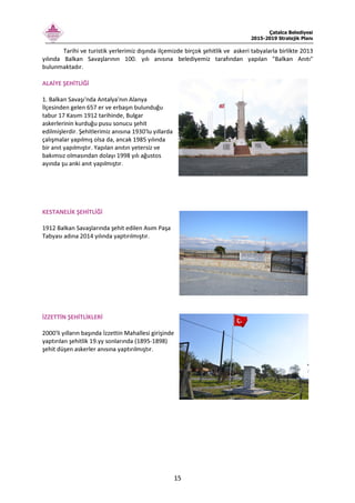 Çatalca Belediyesi
2015-2019 Stratejik Planı
15
Tarihi ve turistik yerlerimiz dışında ilçemizde birçok şehitlik ve askeri tabyalarla birlikte 2013
yılında Balkan Savaşlarının 100. yılı anısına belediyemiz tarafından yapılan "Balkan Anıtı"
bulunmaktadır.
ALAİYE ŞEHİTLİĞİ
1. Balkan Savaşı'nda Antalya'nın Alanya
İlçesinden gelen 657 er ve erbaşın bulunduğu
tabur 17 Kasım 1912 tarihinde, Bulgar
askerlerinin kurduğu pusu sonucu şehit
edilmişlerdir. Şehitlerimiz anısına 1930'lu yıllarda
çalışmalar yapılmış olsa da, ancak 1985 yılında
bir anıt yapılmıştır. Yapılan anıtın yetersiz ve
bakımsız olmasından dolayı 1998 yılı ağustos
ayında şu anki anıt yapılmıştır.
KESTANELİK ŞEHİTLİĞİ
1912 Balkan Savaşlarında şehit edilen Asım Paşa
Tabyası adına 2014 yılında yaptırılmıştır.
İZZETTİN ŞEHİTLİKLERİ
2000'li yılların başında İzzettin Mahallesi girişinde
yaptırılan şehitlik 19.yy sonlarında (1895-1898)
şehit düşen askerler anısına yaptırılmıştır.
 