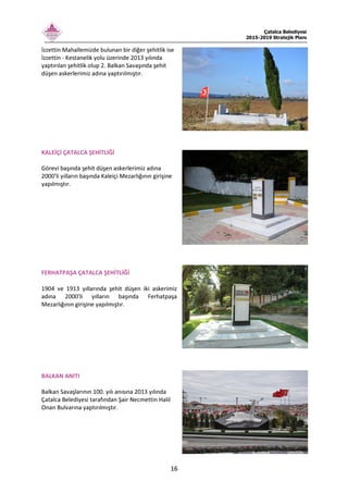 Çatalca Belediyesi
2015-2019 Stratejik Planı
16
İzzettin Mahallemizde bulunan bir diğer şehitlik ise
İzzettin - Kestanelik yolu üzerinde 2013 yılında
yaptırılan şehitlik olup 2. Balkan Savaşında şehit
düşen askerlerimiz adına yaptırılmıştır.
KALEİÇİ ÇATALCA ŞEHİTLİĞİ
Görevi başında şehit düşen askerlerimiz adına
2000'li yılların başında Kaleiçi Mezarlığının girişine
yapılmıştır.
FERHATPAŞA ÇATALCA ŞEHİTLİĞİ
1904 ve 1913 yıllarında şehit düşen iki askerimiz
adına 2000'li yılların başında Ferhatpaşa
Mezarlığının girişine yapılmıştır.
BALKAN ANITI
Balkan Savaşlarının 100. yılı anısına 2013 yılında
Çatalca Belediyesi tarafından Şair Necmettin Halil
Onan Bulvarına yaptırılmıştır.
 