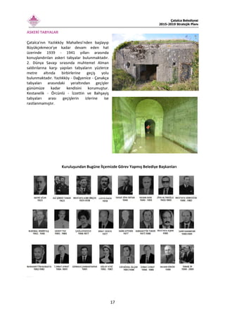 Çatalca Belediyesi
2015-2019 Stratejik Planı
17
ASKERİ TABYALAR
Çatalca'nın Yazlıkköy Mahallesi'nden başlayıp
Büyükçekmece'ye kadar devam eden hat
üzerinde 1939 - 1941 yılları arasında
konuşlandırılan askeri tabyalar bulunmaktadır.
2. Dünya Savaşı sırasında muhtemel Alman
saldırılarına karşı yapılan tabyaların yüzlerce
metre altında birbirlerine geçiş yolu
bulunmaktadır. Yazlıkköy - Dağyenice - Çanakça
tabyaları arasındaki yeraltından geçişler
günümüze kadar kendisini korumuştur.
Kestanelik - Örcünlü - İzzettin ve Bahşayiş
tabyaları arası geçişlerin izlerine ise
rastlanmamıştır.
Kuruluşundan Bugüne İlçemizde Görev Yapmış Belediye Başkanları
 