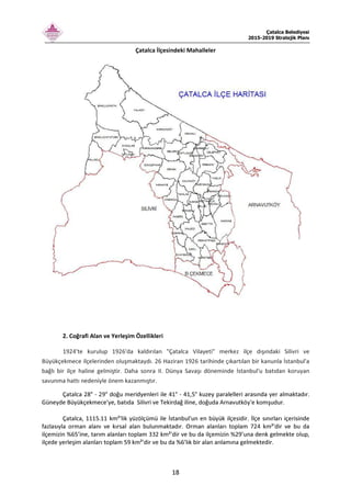 Çatalca Belediyesi
2015-2019 Stratejik Planı
18
Çatalca İlçesindeki Mahalleler
2. Coğrafi Alan ve Yerleşim Özellikleri
1924'te kurulup 1926'da kaldırılan "Çatalca Vilayeti" merkez ilçe dışındaki Silivri ve
Büyükçekmece ilçelerinden oluşmaktaydı. 26 Haziran 1926 tarihinde çıkartılan bir kanunla İstanbul'a
bağlı bir ilçe haline gelmiştir. Daha sonra II. Dünya Savaşı döneminde İstanbul'u batıdan koruyan
savunma hattı nedeniyle önem kazanmıştır.
Çatalca 28° - 29° doğu meridyenleri ile 41° - 41,5° kuzey paralelleri arasında yer almaktadır.
Güneyde Büyükçekmece'ye, batıda Silivri ve Tekirdağ iline, doğuda Arnavutköy'e komşudur.
Çatalca, 1115.11 km²'lik yüzölçümü ile İstanbul'un en büyük ilçesidir. İlçe sınırları içerisinde
fazlasıyla orman alanı ve kırsal alan bulunmaktadır. Orman alanları toplam 724 km²'dir ve bu da
ilçemizin %65’ine, tarım alanları toplam 332 km²'dir ve bu da ilçemizin %29’una denk gelmekte olup,
ilçede yerleşim alanları toplam 59 km²'dir ve bu da %6’lık bir alan anlamına gelmektedir.
 