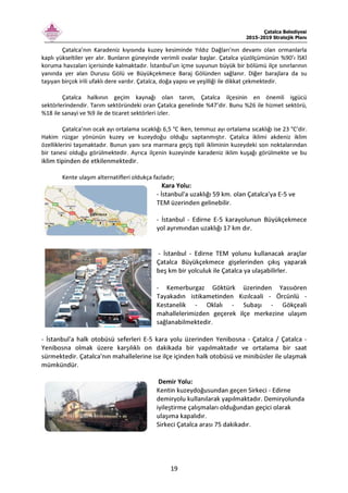 Çatalca Belediyesi
2015-2019 Stratejik Planı
19
Çatalca’nın Karadeniz kıyısında kuzey kesiminde Yıldız Dağları'nın devamı olan ormanlarla
kaplı yükseltiler yer alır. Bunların güneyinde verimli ovalar başlar. Çatalca yüzölçümünün %90’ı İSKİ
koruma havzaları içerisinde kalmaktadır. İstanbul'un içme suyunun büyük bir bölümü ilçe sınırlarının
yanında yer alan Durusu Gölü ve Büyükçekmece Baraj Gölünden sağlanır. Diğer barajlara da su
taşıyan birçok irili ufaklı dere vardır. Çatalca, doğa yapısı ve yeşilliği ile dikkat çekmektedir.
Çatalca halkının geçim kaynağı olan tarım, Çatalca ilçesinin en önemli işgücü
sektörlerindendir. Tarım sektöründeki oran Çatalca genelinde %47’dir. Bunu %26 ile hizmet sektörü,
%18 ile sanayi ve %9 ile de ticaret sektörleri izler.
Çatalca’nın ocak ayı ortalama sıcaklığı 6,5 °C iken, temmuz ayı ortalama sıcaklığı ise 23 °C’dir.
Hakim rüzgar yönünün kuzey ve kuzeydoğu olduğu saptanmıştır. Çatalca iklimi akdeniz iklim
özelliklerini taşımaktadır. Bunun yanı sıra marmara geçiş tipli ikliminin kuzeydeki son noktalarından
bir tanesi olduğu görülmektedir. Ayrıca ilçenin kuzeyinde karadeniz iklim kuşağı görülmekte ve bu
iklim tipinden de etkilenmektedir.
Kente ulaşım alternatifleri oldukça fazladır;
Kara Yolu:
- İstanbul'a uzaklığı 59 km. olan Çatalca'ya E-5 ve
TEM üzerinden gelinebilir.
- İstanbul - Edirne E-5 karayolunun Büyükçekmece
yol ayrımından uzaklığı 17 km dır.
- İstanbul - Edirne TEM yolunu kullanacak araçlar
Çatalca Büyükçekmece gişelerinden çıkış yaparak
beş km bir yolculuk ile Çatalca ya ulaşabilirler.
- Kemerburgaz Göktürk üzerinden Yassıören
Tayakadın istikametinden Kızılcaali - Örcünlü -
Kestanelik - Oklalı - Subaşı - Gökçeali
mahallelerimizden geçerek ilçe merkezine ulaşım
sağlanabilmektedir.
- İstanbul'a halk otobüsü seferleri E-5 kara yolu üzerinden Yenibosna - Çatalca / Çatalca -
Yenibosna olmak üzere karşılıklı on dakikada bir yapılmaktadır ve ortalama bir saat
sürmektedir. Çatalca'nın mahallelerine ise ilçe içinden halk otobüsü ve minibüsler ile ulaşmak
mümkündür.
Demir Yolu:
Kentin kuzeydoğusundan geçen Sirkeci - Edirne
demiryolu kullanılarak yapılmaktadır. Demiryolunda
iyileştirme çalışmaları olduğundan geçici olarak
ulaşıma kapalıdır.
Sirkeci Çatalca arası 75 dakikadır.
 