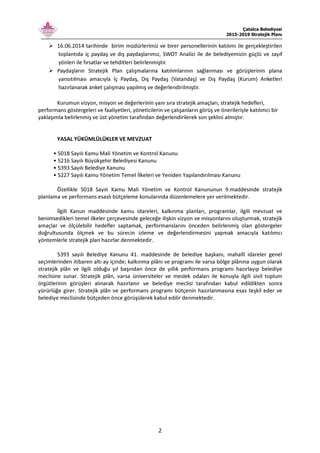 Çatalca Belediyesi
2015-2019 Stratejik Planı
2
16.06.2014 tarihinde birim müdürlerimiz ve birer personellerinin katılımı ile gerçekleştirilen
toplantıda iç paydaş ve dış paydaşlarımız, SWOT Analizi ile de belediyemizin güçlü ve zayıf
yönleri ile fırsatlar ve tehditleri belirlenmiştir.
Paydaşların Stratejik Plan çalışmalarına katılımlarının sağlanması ve görüşlerinin plana
yansıtılması amacıyla İç Paydaş, Dış Paydaş (Vatandaş) ve Dış Paydaş (Kurum) Anketleri
hazırlanarak anket çalışması yapılmış ve değerlendirilmiştir.
Kurumun vizyon, misyon ve değerlerinin yanı sıra stratejik amaçları, stratejik hedefleri,
performans göstergeleri ve faaliyetleri, yöneticilerin ve çalışanların görüş ve önerileriyle katılımcı bir
yaklaşımla belirlenmiş ve üst yönetim tarafından değerlendirilerek son şeklini almıştır.
YASAL YÜKÜMLÜLÜKLER VE MEVZUAT
• 5018 Sayılı Kamu Mali Yönetim ve Kontrol Kanunu
• 5216 Sayılı Büyükşehir Belediyesi Kanunu
• 5393 Sayılı Belediye Kanunu
• 5227 Sayılı Kamu Yönetim Temel İlkeleri ve Yeniden Yapılandırılması Kanunu
Özellikle 5018 Sayılı Kamu Mali Yönetim ve Kontrol Kanununun 9.maddesinde stratejik
planlama ve performans esaslı bütçeleme konularında düzenlemelere yer verilmektedir.
İlgili Kanun maddesinde kamu idareleri, kalkınma planları, programlar, ilgili mevzuat ve
benimsedikleri temel ilkeler çerçevesinde geleceğe ilişkin vizyon ve misyonlarını oluşturmak, stratejik
amaçlar ve ölçülebilir hedefler saptamak, performanslarını önceden belirlenmiş olan göstergeler
doğrultusunda ölçmek ve bu sürecin izleme ve değerlendirmesini yapmak amacıyla katılımcı
yöntemlerle stratejik plan hazırlar denmektedir.
5393 sayılı Belediye Kanunu 41. maddesinde de belediye başkanı, mahallî idareler genel
seçimlerinden itibaren altı ay içinde; kalkınma plânı ve programı ile varsa bölge plânına uygun olarak
stratejik plân ve ilgili olduğu yıl başından önce de yıllık performans programı hazırlayıp belediye
meclisine sunar. Stratejik plân, varsa üniversiteler ve meslek odaları ile konuyla ilgili sivil toplum
örgütlerinin görüşleri alınarak hazırlanır ve belediye meclisi tarafından kabul edildikten sonra
yürürlüğe girer. Stratejik plân ve performans programı bütçenin hazırlanmasına esas teşkil eder ve
belediye meclisinde bütçeden önce görüşülerek kabul edilir denmektedir.
 
