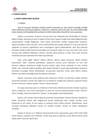 Çatalca Belediyesi
2015-2019 Stratejik Planı
3
II. DURUM ANALİZİ
A. KENTE İLİŞKİN GENEL BİLGİLER
1. Tarihçe
Asya ile Avrupa'yı birleştiren İstanbul şehrinin batısında yer alan Çatalca kazandığı stratejik
önem nedeniyle tarih boyunca göçlere, istilalara ve saldırılara sahne olmuştur. Bu temel sebebe bağlı
olarak; Çatalca tarihsel gelişiminde yerleşme ve kültür bakımından dinamik bir süreç yaşamıştır.
Çatalca ve çevresinin, Trakya'nın ilk yerli halkı olan Traklardan beri (M.Ö.2000) bir yerleşim
bölgesi olduğu, yakınında yer alan ve bugün turistik önem taşıyan İnceğiz Köyü'ndeki Mağaralarından
anlaşılmaktadır. İnceğiz Mağaraları, Erken Bizans Döneminde mezhep kavgalarından kaçanların
sığınıp barındıkları yerler olmuştur. Henüz tarihlendirilmeyen Subaşı, Gökçeali ve Pınarca'da bulunan
mağaralar bu konuyu aydınlatmak üzere arkeologların ilgisini beklemektedir. M.Ö 450 yıllarında
Romalılar şimdiki İnceğiz Köyünün bulunduğu yere yerleşmiş, fakat, bir süre sonra aslen Tatar ırkına
mensup olan kafilelerin Balkanlara akınları sırasında yıkılıp yakılmış ve daha sonra şehir havuzlar
mevkiinde akıncılar tarafından ikinci defa inşa edilmiştir.
Şehir, antik çağda "Metrai" (Marta, Metran, Metris) adıyla anılıyordu. Metris kelimesi
Osmanlıcıda "siper" anlamına gelmektedir. Çatalca'nın kuruluş yerini belirleyen ve uzun süre
devamını sağlayan fonksiyonun doğal savunma hattına sahip olması nedeniyle bu isim verilmiş
olabilir. Aynı zamanda başka kaynaklara göre Büyük İskender'in yaveri (generallerinden) Ayametris
tarafından kurulduğu tahmin edilmektedir. Bu generalin Ayametris ismine atfen Metris, Metraj,
Metran veya Matrai denildiği çeşitli kaynaklarda verilmiştir.
Meşhur seyyahımız Evliya Çelebi'ye göre Çatalca'ya "Hanice" de denmiştir. Büyük İskender
zamanında İstanbul'u onaran Kral Yagfur'un kızı Haniçe'nin yaylağı olan Çatalca'ya yaptırılan kaleye
bu isim verilmiş ve o dönem Çatalca "Hanice" olarak anılmıştır.
Bir başka söylentiye göre ise II.Mehmet (Fatih Sultan Mehmet) devrinde İstanbul kuşatması
öncesi; Çatalca'ya, uzun süren direnişinden ve çetin bir savunma göstermesinden dolayı "Çetince"
adının verildiği, zamanla bu kelimenin "Çatalca" ya dönüştüğü rivayet edilmektedir.
Çatalca 1371 yılında Yıldırım Beyazıd tarafından Bizanslılardan alınarak Osmanlı topraklarına
katıldı. Osmanlılar Matrai adını değiştirerek buraya Çatalburgaz adını verdiler. Bundan sonra
Çatalca'da iki ayrı kültür, iki ayrı yaşam ve yerleşme biçimi ortaya çıkmıştır. Müslümanlar, adına
sonradan Ferhatpaşa Mahallesi denilen bir mahalle kurdular. Rumlar ise Kaleiçi Mahallesine
yerleştiler.
Çatalca III. Murat ve III. Mehmet dönemlerinde iki kez sadrazamlık yapan (1591-1592-1595)
Ferhat Paşa'nın çabasıyla imar edilmiştir. Ferhat Paşa şehre su getirmiş, ayrıca Mimar Sinan'a kendi
adıyla anılan camiyi de yaptırmıştır.
 